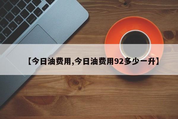 【今日油费用,今日油费用92多少一升】
