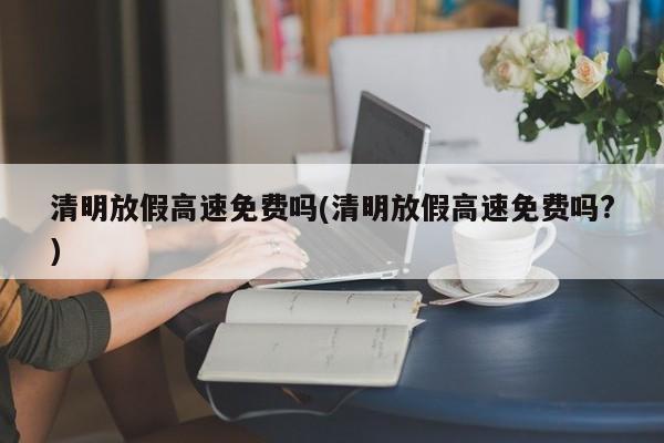 清明放假高速免费吗(清明放假高速免费吗?)