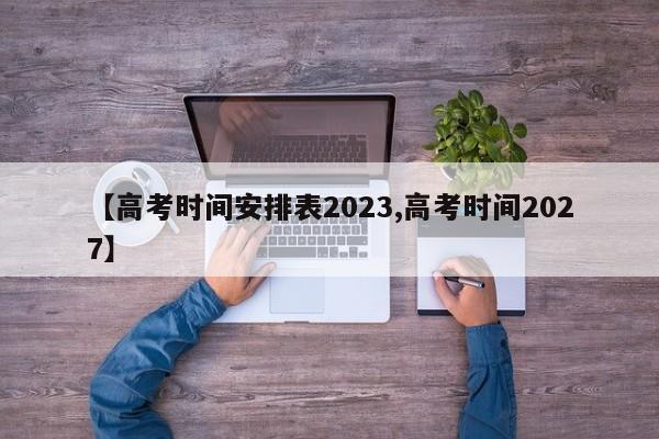【高考时间安排表2023,高考时间2027】