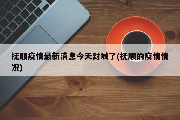 抚顺疫情最新消息今天封城了(抚顺的疫情情况)