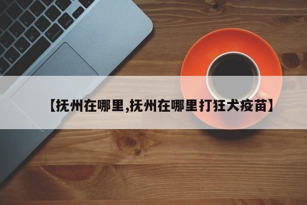 【抚州在哪里,抚州在哪里打狂犬疫苗】