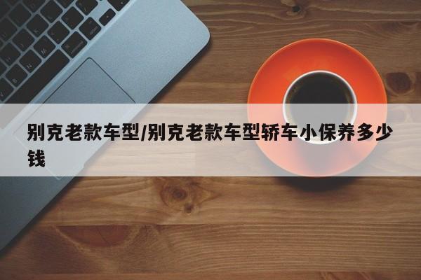别克老款车型/别克老款车型轿车小保养多少钱