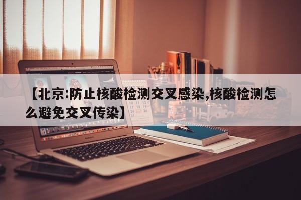【北京:防止核酸检测交叉感染,核酸检测怎么避免交叉传染】