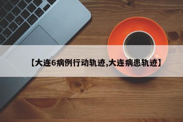 【大连6病例行动轨迹,大连病患轨迹】