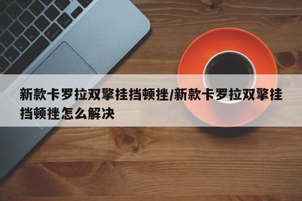 新款卡罗拉双擎挂挡顿挫/新款卡罗拉双擎挂挡顿挫怎么解决
