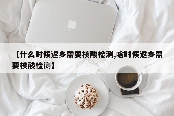 【什么时候返乡需要核酸检测,啥时候返乡需要核酸检测】