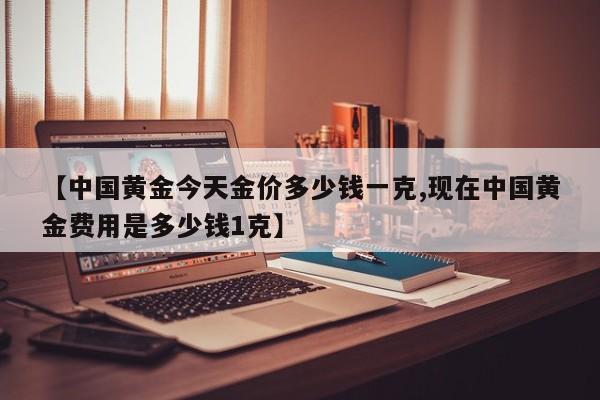 【中国黄金今天金价多少钱一克,现在中国黄金费用是多少钱1克】