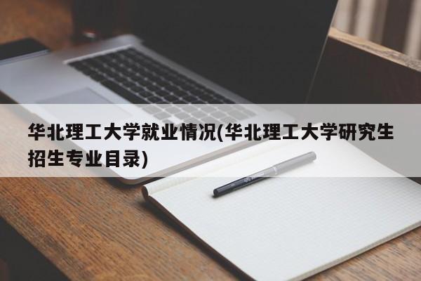 华北理工大学就业情况(华北理工大学研究生招生专业目录)