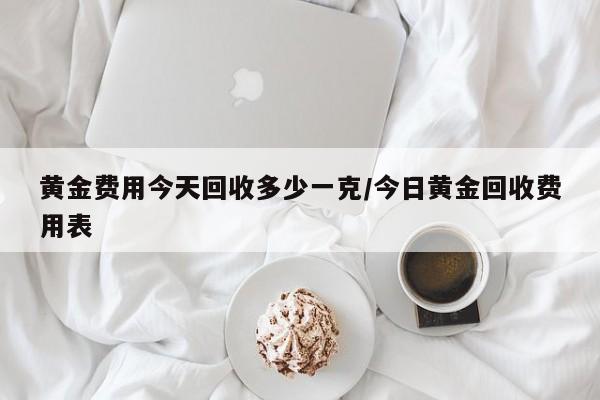 黄金费用今天回收多少一克/今日黄金回收费用表