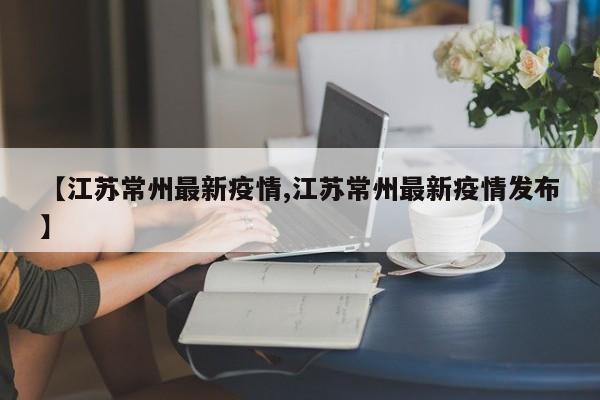 【江苏常州最新疫情,江苏常州最新疫情发布】
