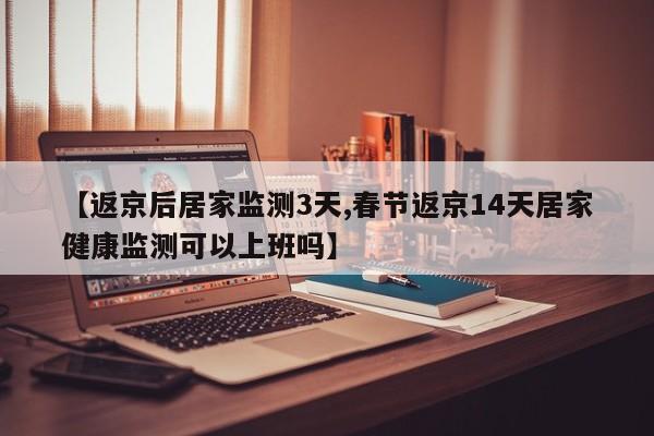 【返京后居家监测3天,春节返京14天居家健康监测可以上班吗】