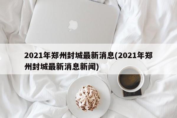 2021年郑州封城最新消息(2021年郑州封城最新消息新闻)