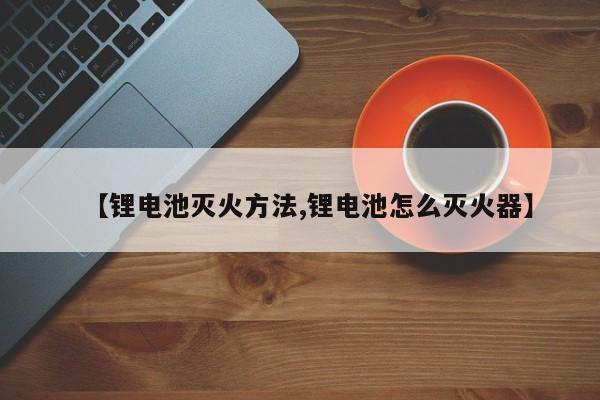 【锂电池灭火方法,锂电池怎么灭火器】