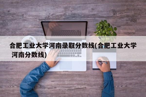 合肥工业大学河南录取分数线(合肥工业大学 河南分数线)