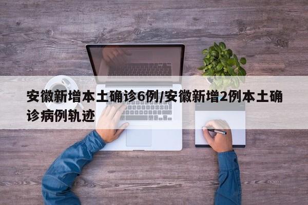 安徽新增本土确诊6例/安徽新增2例本土确诊病例轨迹