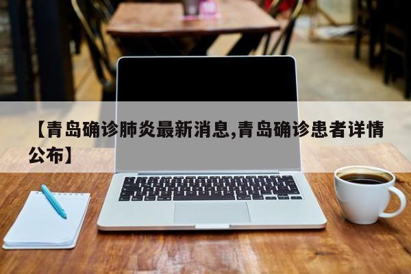 【青岛确诊肺炎最新消息,青岛确诊患者详情公布】