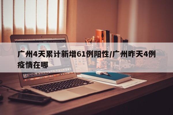 广州4天累计新增61例阳性/广州昨天4例疫情在哪