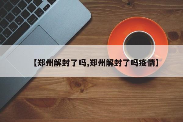 【郑州解封了吗,郑州解封了吗疫情】