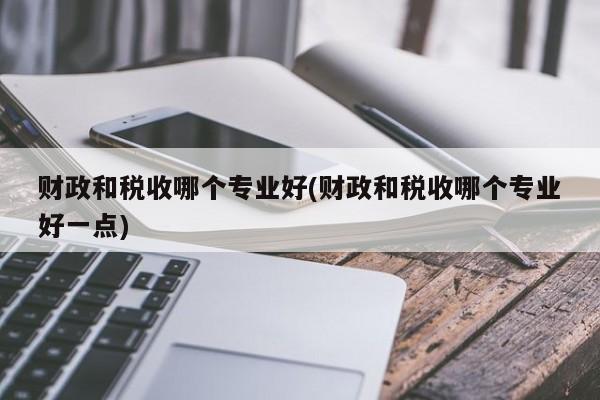 财政和税收哪个专业好(财政和税收哪个专业好一点)