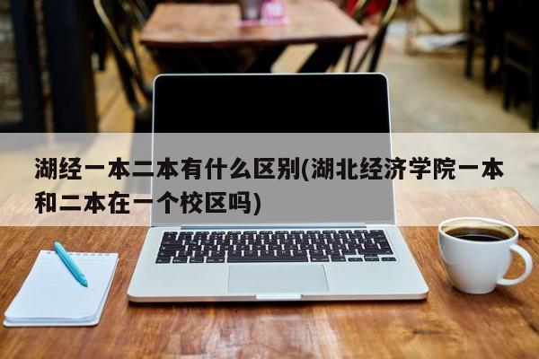 湖经一本二本有什么区别(湖北经济学院一本和二本在一个校区吗)