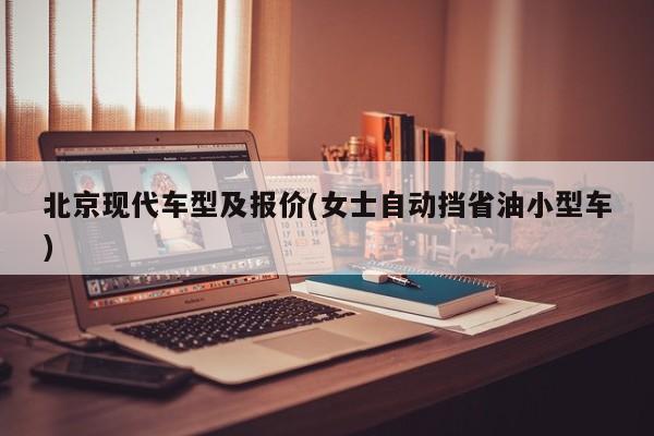 北京现代车型及报价(女士自动挡省油小型车)