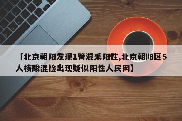 【北京朝阳发现1管混采阳性,北京朝阳区5人核酸混检出现疑似阳性人民网】