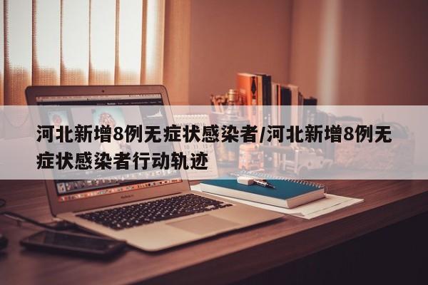 河北新增8例无症状感染者/河北新增8例无症状感染者行动轨迹