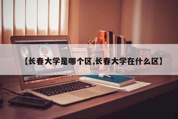 【长春大学是哪个区,长春大学在什么区】