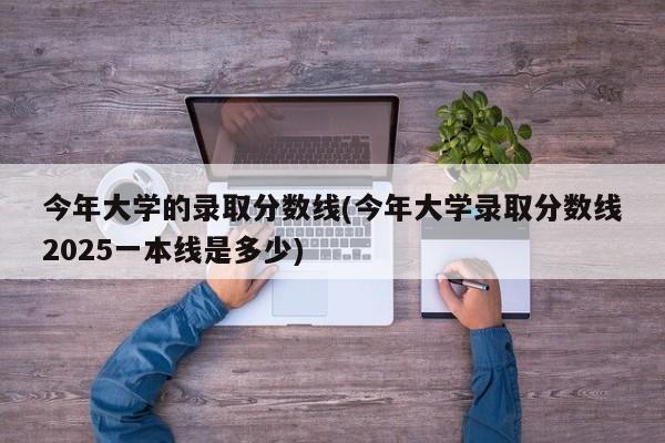 今年大学的录取分数线(今年大学录取分数线2025一本线是多少)