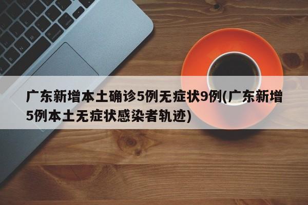 广东新增本土确诊5例无症状9例(广东新增5例本土无症状感染者轨迹)