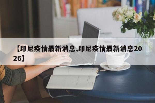 【印尼疫情最新消息,印尼疫情最新消息2026】