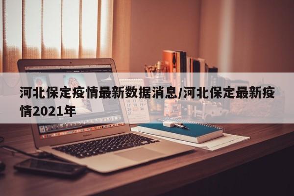 河北保定疫情最新数据消息/河北保定最新疫情2021年
