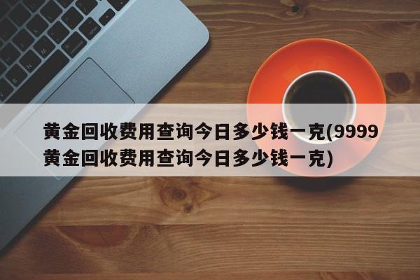 黄金回收费用查询今日多少钱一克(9999黄金回收费用查询今日多少钱一克)
