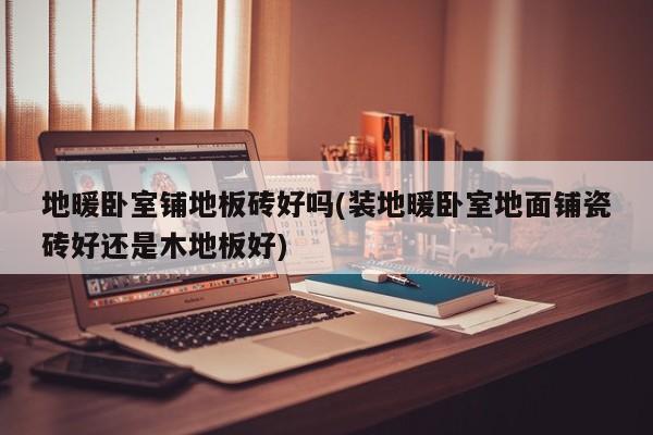 地暖卧室铺地板砖好吗(装地暖卧室地面铺瓷砖好还是木地板好)