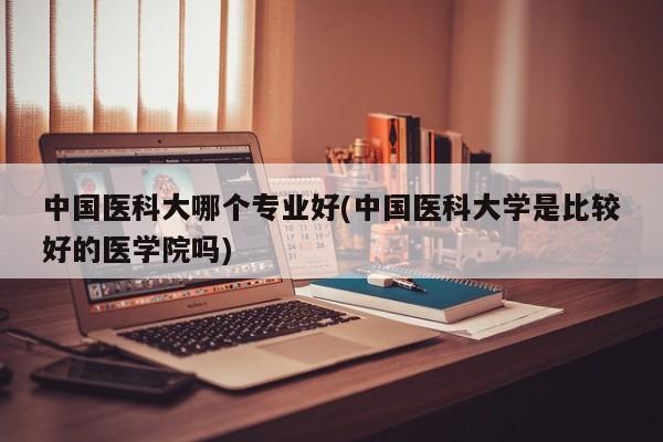 中国医科大哪个专业好(中国医科大学是比较好的医学院吗)