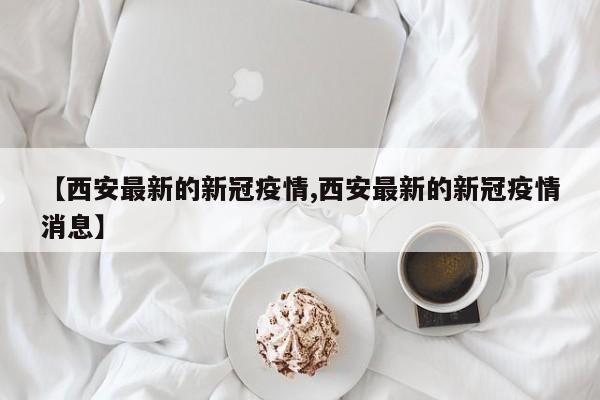 【西安最新的新冠疫情,西安最新的新冠疫情消息】