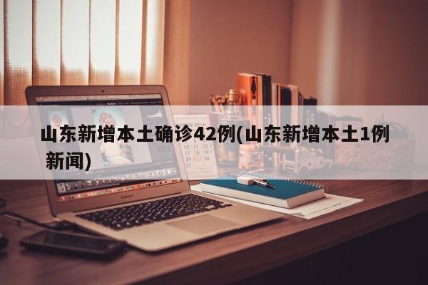 山东新增本土确诊42例(山东新增本土1例 新闻)