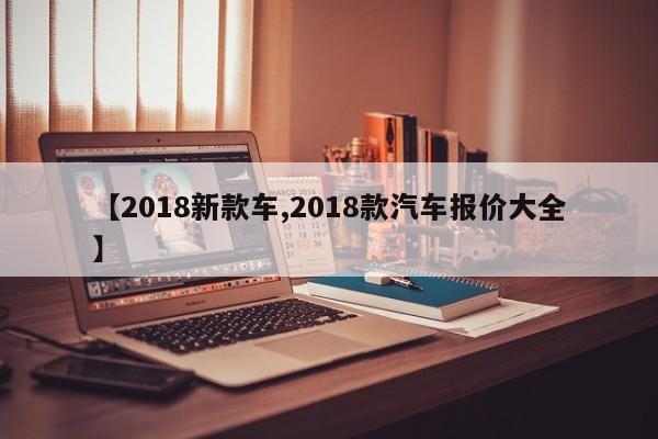 【2018新款车,2018款汽车报价大全】
