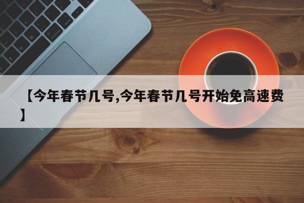 【今年春节几号,今年春节几号开始免高速费】