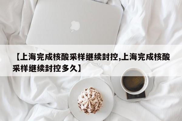 【上海完成核酸采样继续封控,上海完成核酸采样继续封控多久】