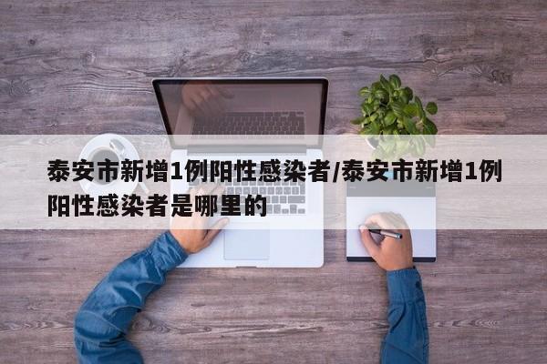 泰安市新增1例阳性感染者/泰安市新增1例阳性感染者是哪里的