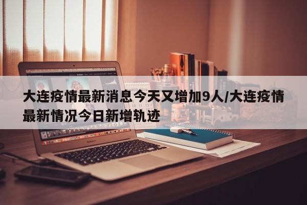 大连疫情最新消息今天又增加9人/大连疫情最新情况今日新增轨迹