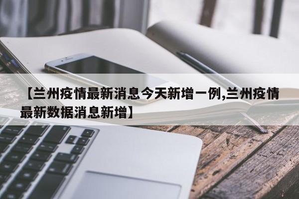 【兰州疫情最新消息今天新增一例,兰州疫情最新数据消息新增】