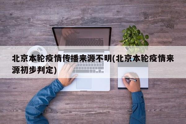 北京本轮疫情传播来源不明(北京本轮疫情来源初步判定)