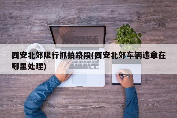 西安北郊限行抓拍路段(西安北郊车辆违章在哪里处理)