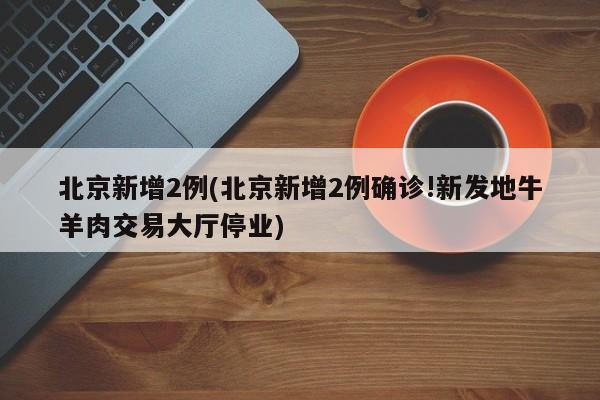 北京新增2例(北京新增2例确诊!新发地牛羊肉交易大厅停业)