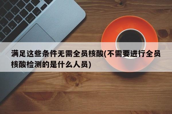 满足这些条件无需全员核酸(不需要进行全员核酸检测的是什么人员)