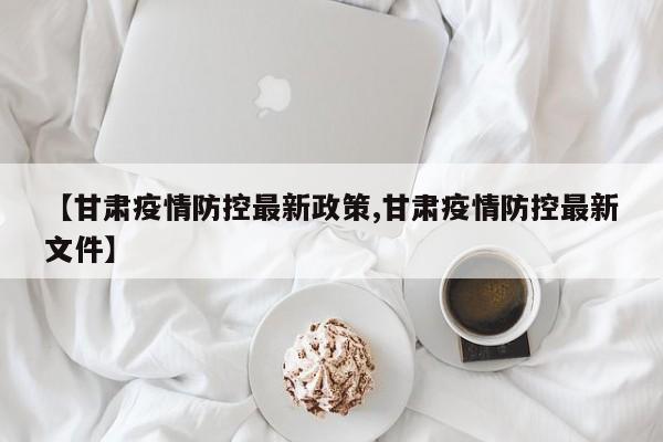 【甘肃疫情防控最新政策,甘肃疫情防控最新文件】