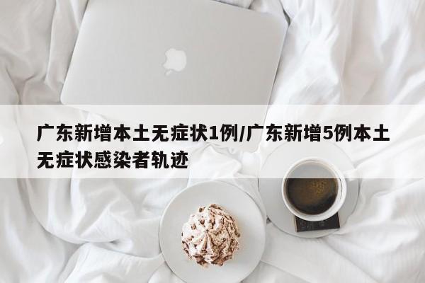 广东新增本土无症状1例/广东新增5例本土无症状感染者轨迹