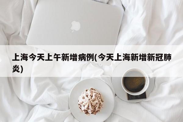 上海今天上午新增病例(今天上海新增新冠肺炎)